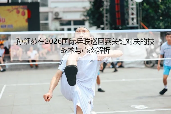 孙颖莎在2026国际乒联巡回赛关键对决的技战术与心态解析 | yaxin